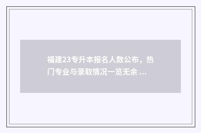 福建23专升本报名人数公布，热门专业与录取情况一览无余 福建专升本报名官网入口