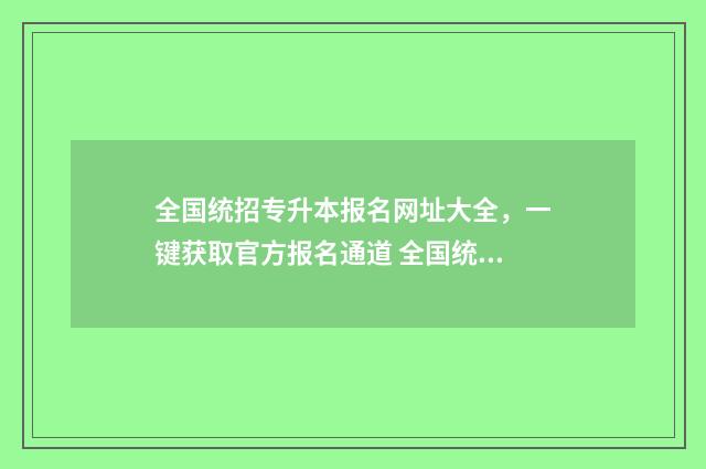 全国统招专升本报名网址大全，一键获取官方报名通道 全国统招专升本几月份