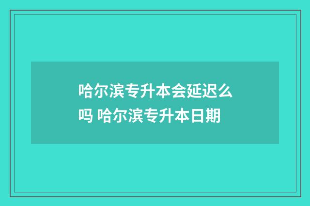 哈尔滨专升本会延迟么吗 哈尔滨专升本日期