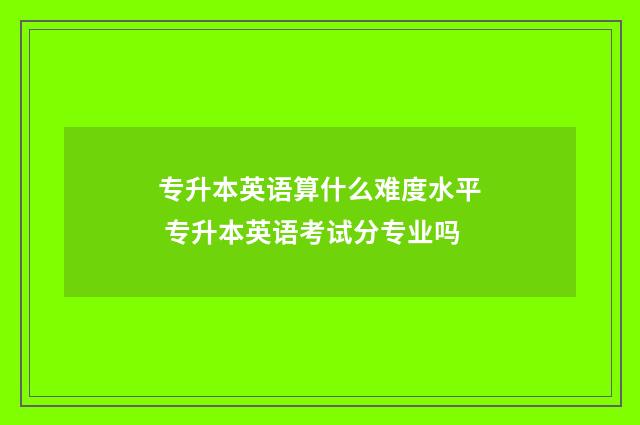 专升本英语算什么难度水平 专升本英语考试分专业吗
