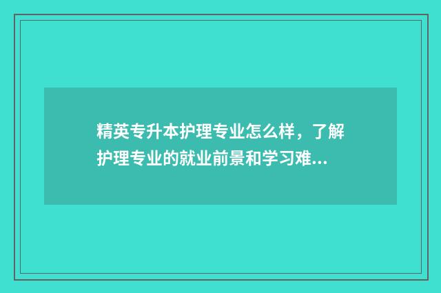 精英专升本护理专业怎么样，了解护理专业的就业前景和学习难度 精英专升本坑