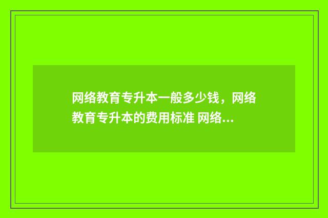 网络教育专升本一般多少钱，网络教育专升本的费用标准 网络教育专升本自我鉴定300字