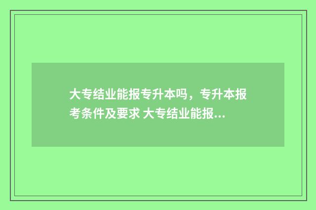 大专结业能报专升本吗，专升本报考条件及要求 大专结业能报专科吗