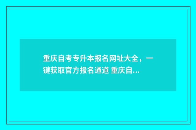 重庆自考专升本报名网址大全，一键获取官方报名通道 重庆自考专升本官网