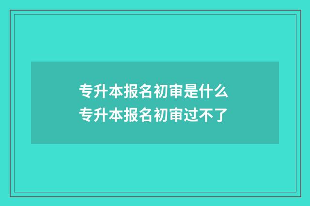 专升本报名初审是什么 专升本报名初审过不了