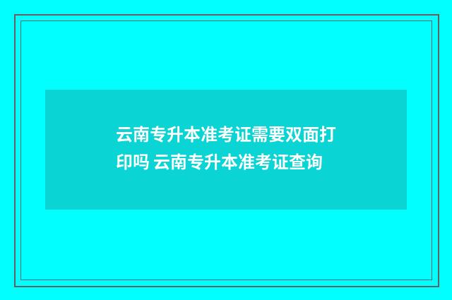 云南专升本准考证需要双面打印吗 云南专升本准考证查询