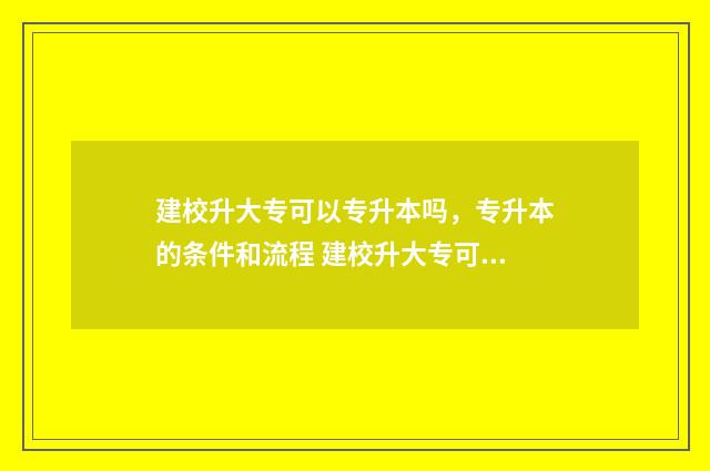 建校升大专可以专升本吗，专升本的条件和流程 建校升大专可以转学吗