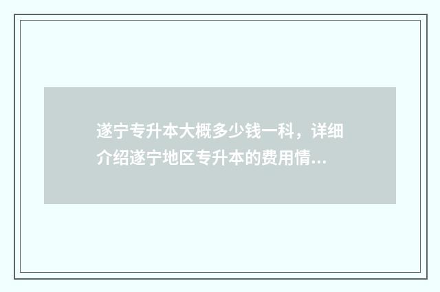 遂宁专升本大概多少钱一科，详细介绍遂宁地区专升本的费用情况 遂宁的大专