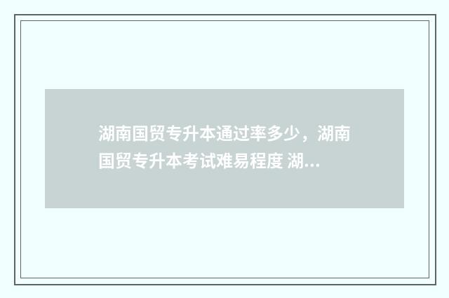 湖南国贸专升本通过率多少，湖南国贸专升本考试难易程度 湖南国际经济与贸易专业专升本