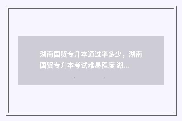 湖南国贸专升本通过率多少，湖南国贸专升本考试难易程度 湖南国际经济与贸易专业专升本
