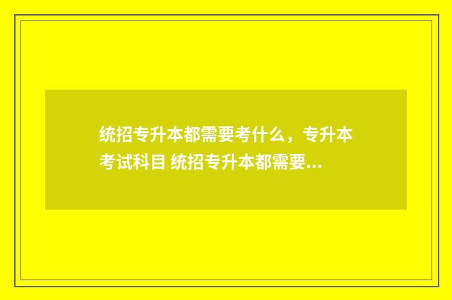 统招专升本都需要考什么，专升本考试科目 统招专升本都需要考什么