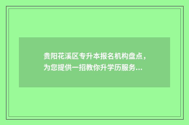 贵阳花溪区专升本报名机构盘点，为您提供一招教你升学历服务 贵阳花溪区大专