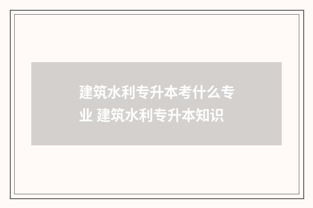 建筑水利专升本考什么专业 建筑水利专升本知识