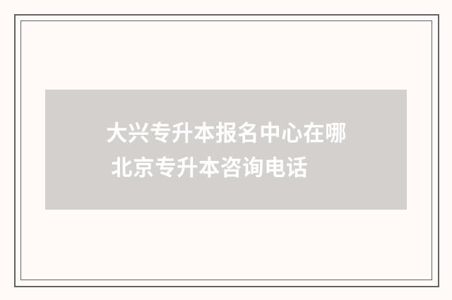 大兴专升本报名中心在哪 北京专升本咨询电话