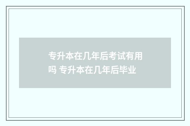 专升本在几年后考试有用吗 专升本在几年后毕业
