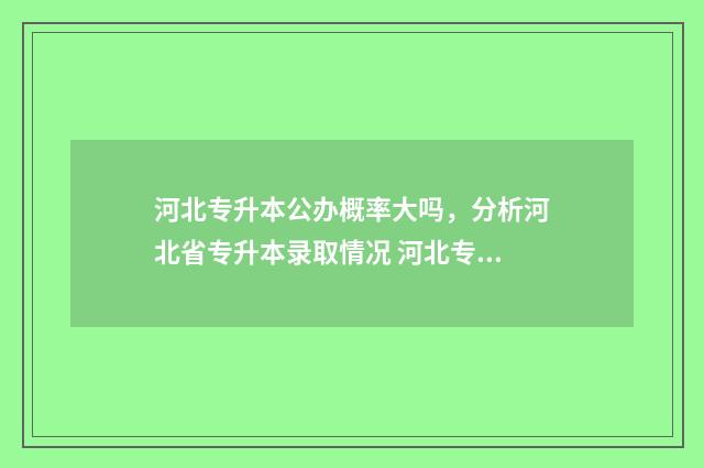 河北专升本公办概率大吗，分析河北省专升本录取情况 河北专升本公办学校录取率