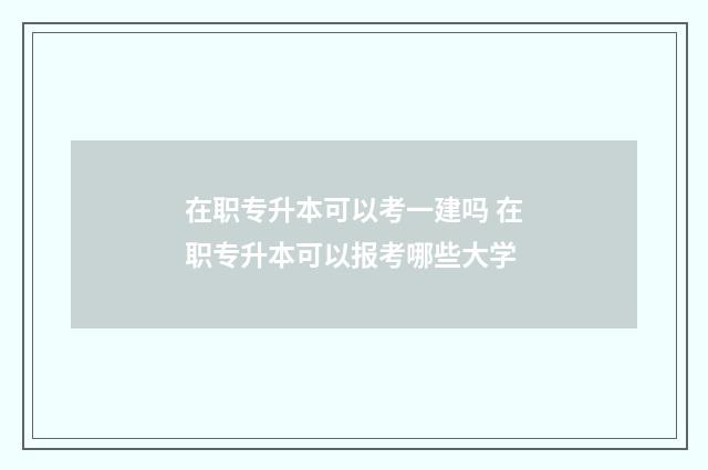在职专升本可以考一建吗 在职专升本可以报考哪些大学