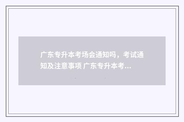 广东专升本考场会通知吗，考试通知及注意事项 广东专升本考场2024