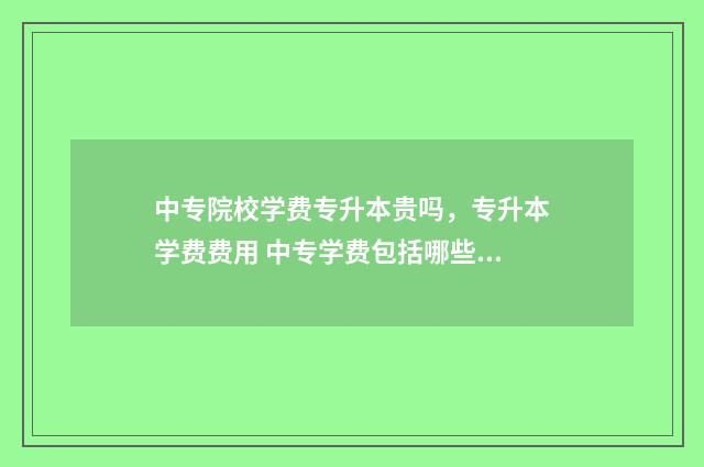 中专院校学费专升本贵吗，专升本学费费用 中专学费包括哪些费用