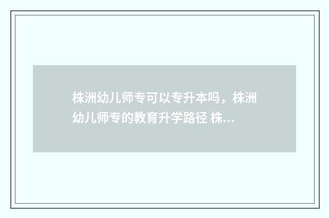 株洲幼儿师专可以专升本吗，株洲幼儿师专的教育升学路径 株洲学幼师的学校