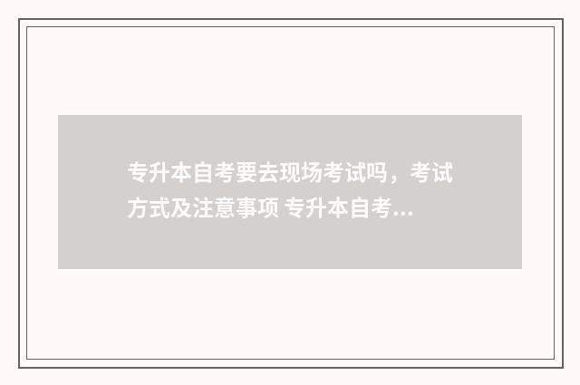 专升本自考要去现场考试吗，考试方式及注意事项 专升本自考要去学校读吗