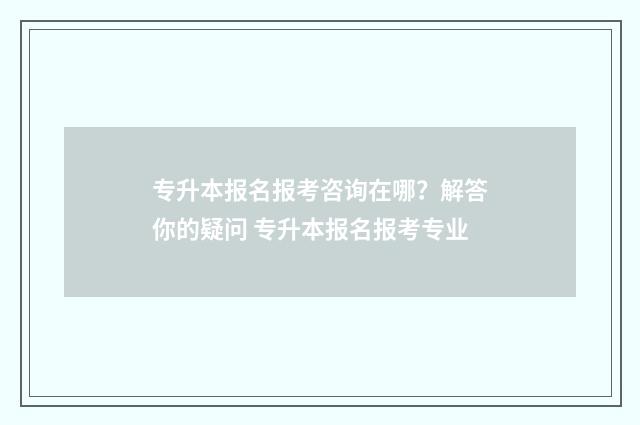 专升本报名报考咨询在哪？解答你的疑问 专升本报名报考专业