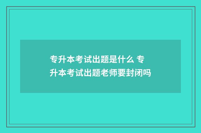 专升本考试出题是什么 专升本考试出题老师要封闭吗