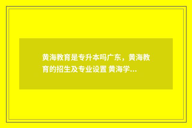黄海教育是专升本吗广东，黄海教育的招生及专业设置 黄海学校官网