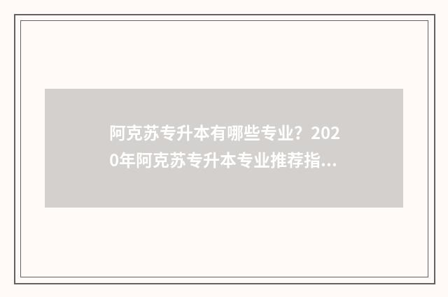 阿克苏专升本有哪些专业？2020年阿克苏专升本专业推荐指南 阿克苏的本科学校