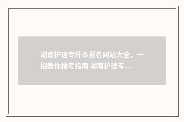 湖南护理专升本报名网站大全，一招教你报考指南 湖南护理专升本可以报的学校