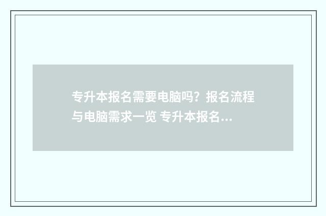 专升本报名需要电脑吗？报名流程与电脑需求一览 专升本报名需要身份证吗