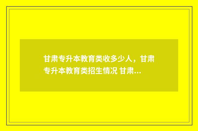 甘肃专升本教育类收多少人，甘肃专升本教育类招生情况 甘肃专升本教育考试院