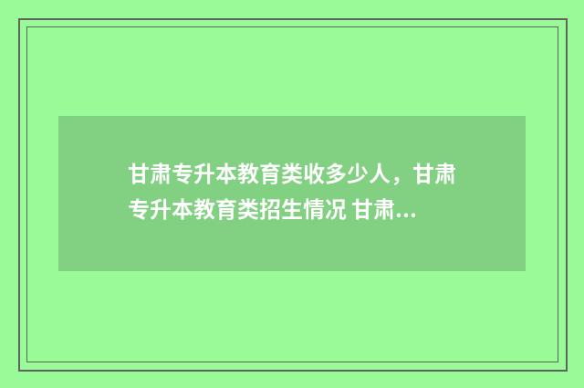 甘肃专升本教育类收多少人，甘肃专升本教育类招生情况 甘肃专升本教育考试院