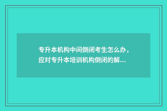 专升本机构中间倒闭考生怎么办，应对专升本培训机构倒闭的解决方法 专升本机构上到一半可以退钱吗