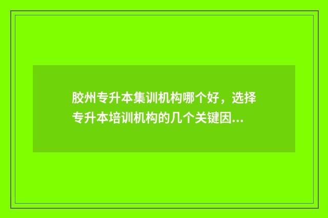 胶州专升本集训机构哪个好，选择专升本培训机构的几个关键因素 胶州专升本培训机构
