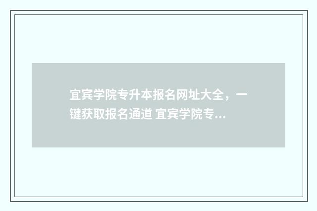 宜宾学院专升本报名网址大全，一键获取报名通道 宜宾学院专升本有必要读吗