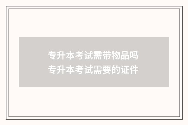 专升本考试需带物品吗 专升本考试需要的证件