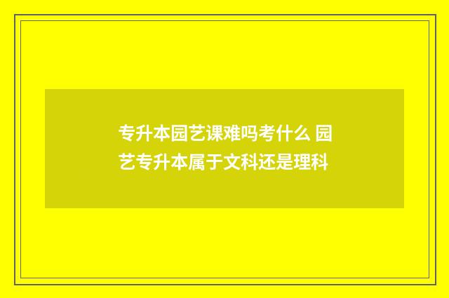 专升本园艺课难吗考什么 园艺专升本属于文科还是理科