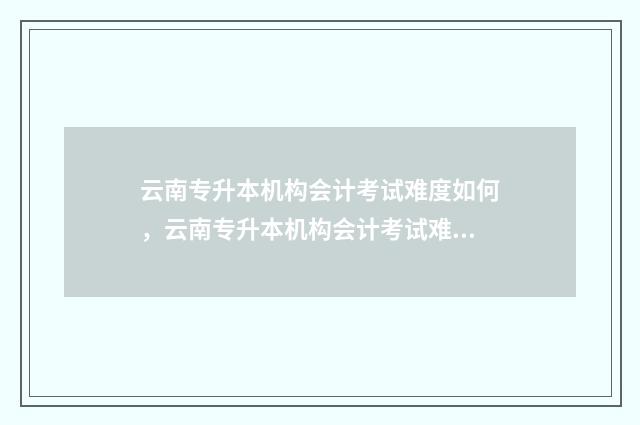 云南专升本机构会计考试难度如何，云南专升本机构会计考试难易程度 云南专升本机构多少钱