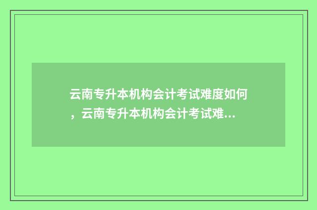 云南专升本机构会计考试难度如何，云南专升本机构会计考试难易程度 云南专升本机构多少钱