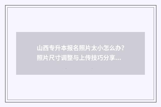 山西专升本报名照片太小怎么办？照片尺寸调整与上传技巧分享 山西专升本报名费多少钱2024
