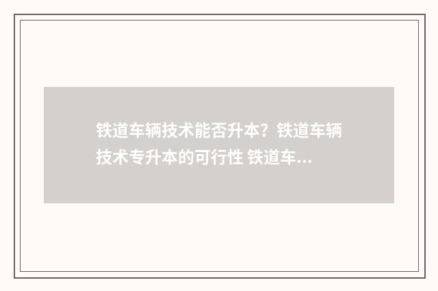 铁道车辆技术能否升本？铁道车辆技术专升本的可行性 铁道车辆技术能进铁路局吗