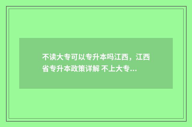 不读大专可以专升本吗江西，江西省专升本政策详解 不上大专可以拿大专毕业证吗