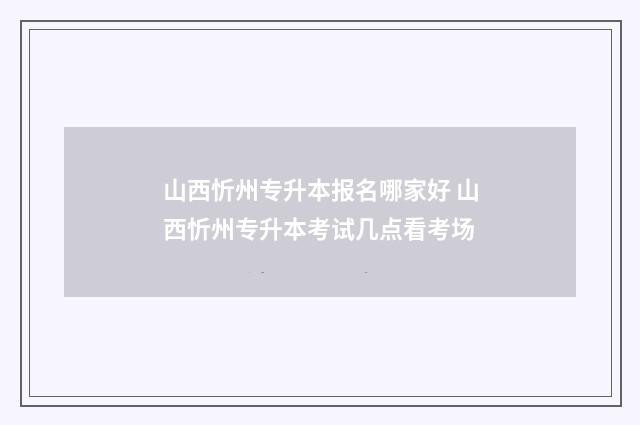 山西忻州专升本报名哪家好 山西忻州专升本考试几点看考场