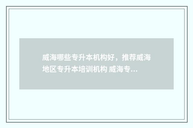 威海哪些专升本机构好，推荐威海地区专升本培训机构 威海专升本考试地点2021