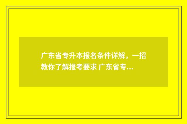 广东省专升本报名条件详解，一招教你了解报考要求 广东省专升本报名时间和考试时间