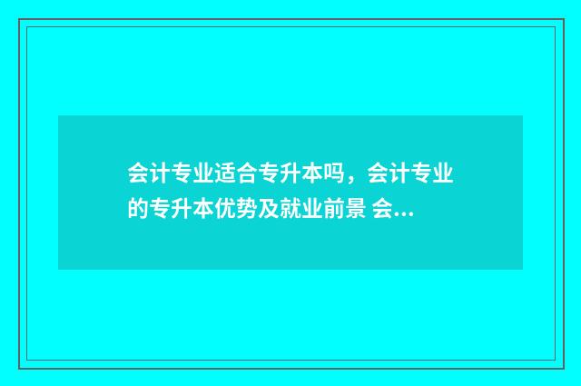 会计专业适合专升本吗，会计专业的专升本优势及就业前景 会计专业适合专升本还是直接工作