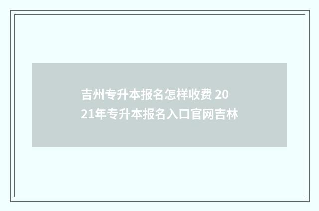 吉州专升本报名怎样收费 2021年专升本报名入口官网吉林