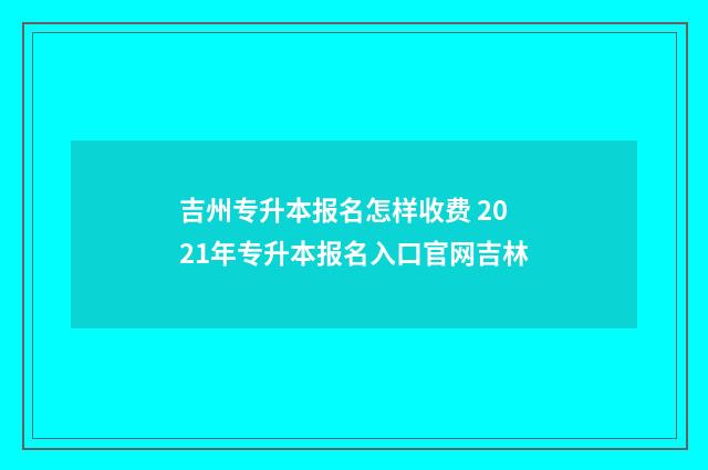 吉州专升本报名怎样收费 2021年专升本报名入口官网吉林
