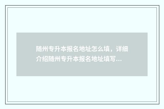 随州专升本报名地址怎么填，详细介绍随州专升本报名地址填写方法 随州专升本报名时间表